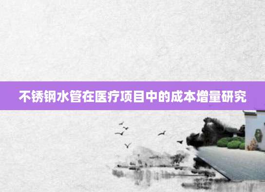 不锈钢水管在医疗项目中的成本增量研究