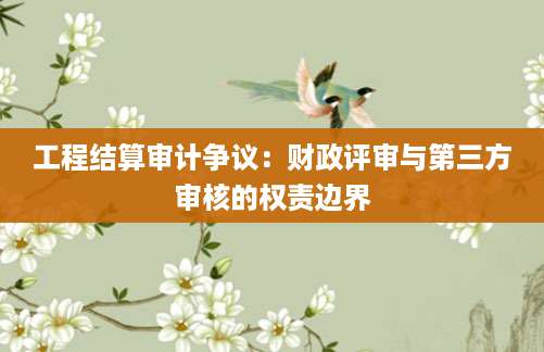 工程结算审计争议：财政评审与第三方审核的权责边界
